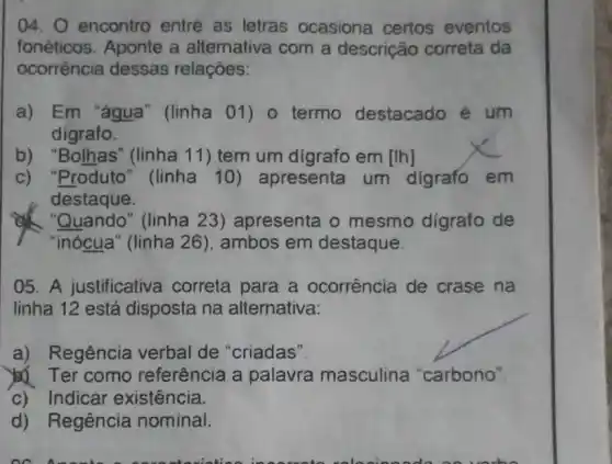 04. 0 encontro entre as letras ocasiona certos eventos
fonéticos. Aponte a alternativa com a descrição correta da
ocorrência dessas relaçōes:
a) Em "água "(linha 01) o termo destacado é um
digrafo.
b) "Bolhas" (linha 11) tem um digrafo em [Ih]
c) "Produto "(linha 10)apresenta um digrafo em
destaque.
Quando" (linha 23 ) apresenta o mesmo digrafo de
05. A justificative I correta para a ocorrência de crase na
linha 12 está I disposta na alternativa:
a) Regência verbal de "criadas"
Ter como referência a palavra masculina "carbono"
c) Indicar existência.
d) Regência nominal.