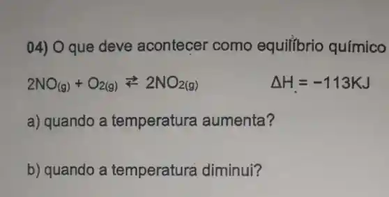 04) 0 que deve acontecer como equilibrio químico
2NO_((g))+O_(2(g))leftarrows 2NO_(2(g))	Delta H=-113KJ
a) quando a temperatura aumenta?
b) quando a temperat ura diminui?