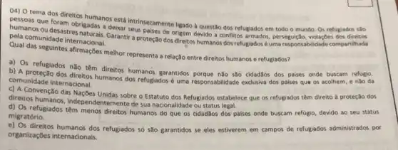 04) 0 tema dos direitos
pessoas que foram obs humanos está intrinsecamente ligado a questão dos refugiados em todo o mundo Os refugiados são
obrigadas a deixar seus palses de origem devido a conflitos armados, perseguição violaçōes dos
pela comunidade internacional.
melhor representa a relação entre direitos humanos e refugiados?
a) Os refugiados nǎo têm direitos humanos garantidos porque não são cidad3os dos paises onde buscam refügio.
comunidade internacional. comunidade humanos dos refugiados uma responsabilidade exclusiva dos paises que os acolhem e nào da
c) A Convenção das Nações Unidas sobre o Estatuto dos Refuglados estabelece que os refugiados têm direito à proteção dos
direitos humanos, independ de sua nacionalidade ou status legal.
d) Os refugiados têm menos direitos humanos do que os cidadǎos dos palses onde buscam refugio devido ao seu status
migratório.
e) Os direitos humanos dos refugiados só são garantidos se eles estiverem em campos de refugiados administrados por
organizações internacionals.