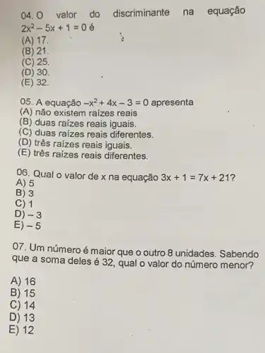 04. 0 valor do discriminante na equação
2x^2-5x+1=0 é
(A) 17.
(B) 21.
(C) 25.
(D) 30.
(E) 32.
05. A equação -x^2+4x-3=0 apresenta
(A) não existem raizes reais
(B) duas raizes reais iguais.
(C) duas raizes reais diferentes.
(D) três raizes reais iguais.
(E) três raizes reais diferentes.
06. Qual o valor de x na equação 3x+1=7x+21
A) 5
B) 3
C) 1
D) -3
E) -5
07. Um número é maior que o outro 8 unidades. Sabendo
que a soma deles é 32, qual o valor do número menor?
A) 16
B) 15
C) 14
D) 13
E) 12