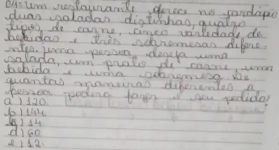 04: 1 mathrm(~m) restayrante derece no cardápio duas saladas distinhas, qualro lipios de carne, cinco varledade de bebidas e trés sobremesas difere ntes. uma pessoa deseja uma salada, um pratio de carne, uma bechida e uma sobremesa. Me quantas maneiras diferentes a pessoa podera fazer is seu pedido? a) 120.
b) 144.
(6) 14.
d) 60.
e) 12.