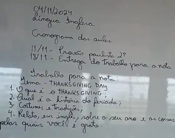 04 / 11 / 2024 
dingua tinglera
Conograma das aulos
11/11 - Provais paulista 2:
18/11 - Entrega do trabalho para a nota
Mralalho para a nota:
Nema - THANKSGIVING DAY
1. O que é o THANKS GIVING;
2. Qual é a historia do feriado;
3. Cortumer e tradigór;
4. Relatio, en inglés, sobre o seu ano e ar coisa elar quair vocêl é grato.