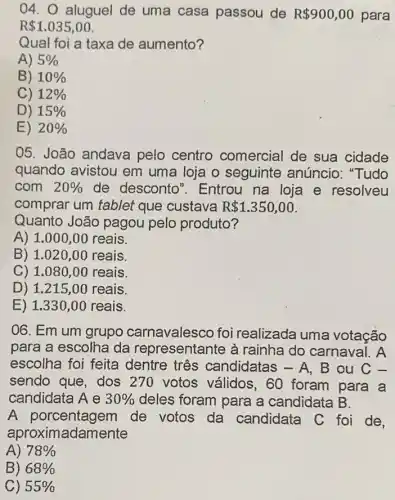 04. aluguel de uma casa passou de R 900,00 para
R 1.035,00
Qual foi a taxa de aumento?
A) 5% 
B) 10% 
C) 12% 
D) 15% 
E) 20% 
05. João andava pelo centro comercial de sua cidade
quando avistou em uma loja o seguinte anúncio : "Tudo
com 20%  de desconto ". Entrou na loja e resolveu
comprar um tablet que custava R 1.350,00
Quanto João pagou pelo produto?
A) 1.000,00 reais.
B) 1.020,00 reais.
C) 1.080,00 reais.
D) 1.215,00 reais.
E) 1.330 ,00 reais.
06. Em um grupo carnavalesco foi realizada uma votação
para a escolha da representante à rainha do carnaval . A
escolha foi feita dentre três candidatas - A, B ou
sendo que, dos 270 votos válidos ,60 foram para a
candidata A e 30%  deles foram para a candidata B.
A porcentagem de votos da candidata C foi de.
aproximadamente
A) 78% 
B) 68% 
C) 55%