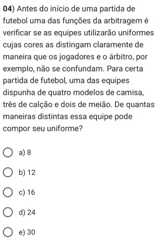 04) Antes do início de uma partida de
futebol uma das funções da arbitragem é
verificar se as equipes utilizarão uniformes
cujas cores as distingam claramente de
maneira que os jogadores e o árbitro, por
exemplo, não se confundam . Para certa
partida de futebol, uma das equipes
dispunha de quatro modelos de camisa,
três de calção e dois de meião. De quantas
maneiras distintas ess a equipe pode
compor seu uniforme?
a) 8
b) 12
c) 16
d) 24
e) 30