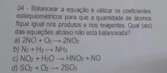 04 - Balancear a equação é utilizar os coeficientes
estequiomé tricos para que a quantidade de átomos
fique igual nos produtos e nos reagentes . Qual (ais)
das equaçōes abaixo não está balanceada?
a) 2NO+O_(2)arrow 2NO_(2)
N_(2)+H_(2)arrow NH_(3)
NO_(2)+H_(2)Oarrow HNO_(3)+NO
SO_(2)+O_(2)arrow 2SO_(3)