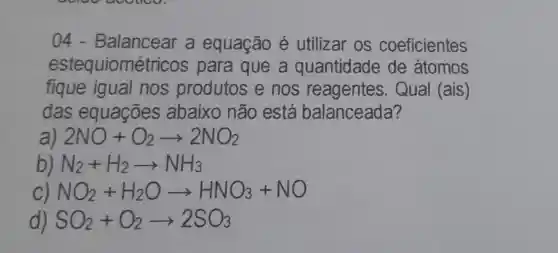 04 - Balancear a equação é utilizar os coeficientes
estequiomét ricos para que a quantidade de átomos
fique igual nos produtos e nos reagentes . Qual (ais)
das equações abaixo não está balanceada?
2NO+O_(2)arrow 2NO_(2)
N_(2)+H_(2)arrow NH_(3)
NO_(2)+H_(2)Oarrow HNO_(3)+NO
SO_(2)+O_(2)arrow 2SO_(3)