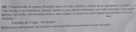 04) "Canudos não se rendeu Exemplo único em toda a História , resistiu até ao esgotamento completo. [...]
Caiu no dia 5 , ao entardecer , quando caíram os seus últimos defensores, que todos morreram Eram quatro
apenas: um velho dois homens feitos e uma criança, na frente dos quais rugiam raivosamente cinco mil
soldados."
Euclides da Cunha, "Os Sertões".
Relacione o movimento de Canudos com os problemas econômico-sociais da região.