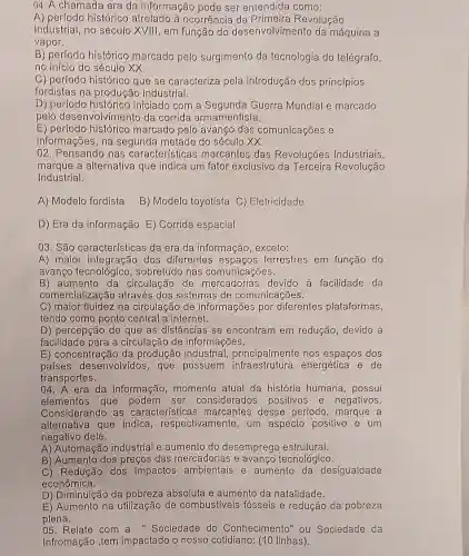 04. A chamada era da informação pode ser entendida como:
A) perfodo histórico atrelado à ocorrência da Primeira Revolução
Industrial, no século XVIII, em função do desenvolvimento da máquina a
vapor.
B) perfodo histórico marcado pelo surgimento da tecnologia do telégrafo,
no início do século xx.
C) perfodo histórico que se caracteriza pela introdução dos princípios
fordistas na produçãc industrial.
D) perfodo histórico iniciado com a Guerra Mundial e marcado
pelo desenvolvimento da corrida armamentista.
E) perlodo histórico marcado pelo avango das comunicações e
informações, na segunda metade do século XX.
02. Pensando nas características marcantes das Revoluções Industriais,
marque a alternativa que indica um fator exclusivo da Terceira Revolução
Industrial.
A) Modelo fordista B) Modelo toyotista C)Eletricidade
D) Era da informação E) Corrida espacial
03. São características da era da informação , excelo:
A) maior integração dos diferentes terrestres em função do
avanço tecnológicc , sobretudo nas comunicações.
B) aumento da circulação de mercadorias devido à facilidade da
comercialização através dos sistemas de comunicações.
C) maior fluidez na circulação de informações por diferentes plataformas,
tendo como ponto central a internet.
D) percepção de que as distâncias se encontram em redução devido à
facilidade para a circulação de informações.
E) concentração da produção industrial principalmente nos espaços dos
países desenvolvidos , que possuem energética e de
transportes.
04. A era da informação momento atual da história humana possui
elementos que ser considerados positivos e negativos.
Considerando as características marcantes desse período, marque a
alternativa que indica , respectivamente, um aspecto positivo e um
negativo dele.
A) Automação industrial e aumento do desemprego estrutural.
B) Aumento dos preços das mercadorias e avanço tecnológico.
C) Redução dos impactos ambientais e aumento da desigualdade
econômica.
D) Diminuição da pobreza absoluta e aumento da natalidade.
E) Aumento na utilização de combustiveis fósseis e redução da pobreza
plena.
05. Relate com a "Sociedade do Conhecimento" ou Sociedade da
Infromação ,tem impactado o nosso cotidiano: (10 linhas).