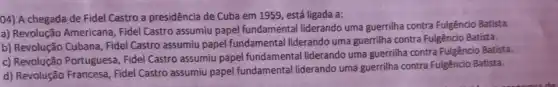 04) A chegada de Fidel Castro a presidência de Cuba em 1959 , está ligada a:
a) Revolução Americana, Fidel Castro assumiu papel fundamental liderando uma guerrilha contra Fulgêncio Batista.
b) Revolução Cubana, Fidel Castro assumiu papel fundamental liderando uma guerrilha contra Fulgêncio Batista.
c) Revolução Portuguesa Fidel Castro assumiu papel fundamental liderando uma guerrilha contra Fulgêncio Batista.
d) Revolução Francesa, Fidel Castro assumiu papel fundamental liderando uma guerrilha contra Fulgêncio Batista.