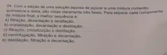 04. Com a adição de uma solução aquosa de açúcar a uma mistura contendo
querosene e areia, são vistas claramente três fases . Para separar cada componente
da mistura final,a melhor sequência é:
a) filtração , decantação e destilação.
b)cristalização , decantação e destilação.
c) filtração , cristalizaçãc e destilação.
d)centrifugação , filtração e decantação.
e)destilação , filtração e decantação.