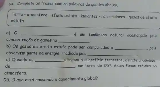 04. Complete as frases com as palavras do quadro abaixo.
__
Terra - atmosfera - efeito estufa - isolantes-raios solares - gases de efeito
estufa
a) 0 __
é um fenômeno natural ocasionado pela
concentração de gases na __
b) Os gases de efeito estufa pode ser comparados a __ , pois
absorvem parte da energia irradiada pela __
c) Quando os __ atingem a superficie terrestre devido a camada
05. O que está causando o aquecimento global?