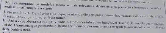 04. Considerando os modelos atômicos mais relevantes, dentro de uma perspectiva histórica e cientifica.
analise as afirmações a seguir:
1. No modelo de Demócrito e Leucipo, os átomos são particulas minúsculas, maciças esfericas e indivisiveis,
fazendo analogia a uma bola de bilhar.
II. Até a descoberta da radioatividade, o átomo era tido como indivisivel (Dalton). O modelo que o sucedeu
foi de Thomson , que propunha o átomo ser formado por uma massa carregada positivamente com os elétrons
distribuídos nela.