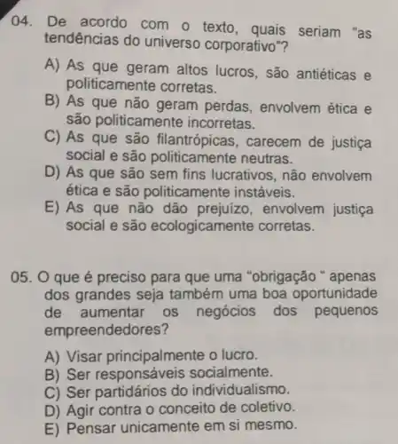 04. De com o texto , quais seriam "as
tendências do universo corporativo"?
A) As que geram altos lucros, são antiéticas e
politicamer ite corretas.
B) As que não geram perdas envolvem ética e
são politicamente incorretas.
C) As que são filantrópicas , carecem de justiça
social e são politicamente neutras.
D) As que são sem fins lucrativos, não envolvem
ética e são politicamente instáveis.
E) As que não dão prejuizo , envolvem justiça
social e são ecologicame nte corretas.
05. O que é preciso para que uma "obrigação "apenas
dos grandes seja também uma boa oportunidade
de aumentar os negócios dos pequenos
empreendedores?
A) Visar principalmente o lucro.
B) Ser ocialmente.
C) Ser partidários do individualismo.
D) Agir contra o conceito de coletivo.
E) Pensar unicamente em si mesmo.