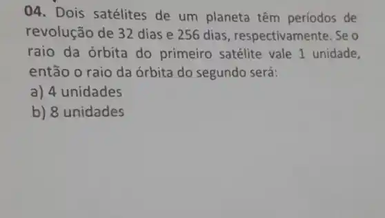 04. Dois satélites de um planeta têm períodos de
revolução de 32 dias e 256 dias , respectivam ente. Se o
raio da orbita do primeiro satélite vale 1 unidade,
então o raio da órbita do segundo será:
a) 4 unidades
b) 8 unidades