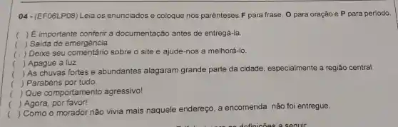 04 - (EF06LP08 ) Leia os enunciados e coloque nos parênteses F para frase, 0 para oração e P para período.
() É importante conferir a documentação antes de entregá-la.
( ) Saída de emergência.
(
) Deixe seu comentário sobre o site e ajude-nos a melhorá-lo.
() Apague a luz.
()
 As chuvas fortes e abundantes alagaram grande parte da cidade , especialmente a região central.
() Parabéns por tudo.
() Que comportamento agressivo!
() Agora, por favor!
()
 Como o morador não vivia mais naquele endereço, a encomenda não foi entregue.