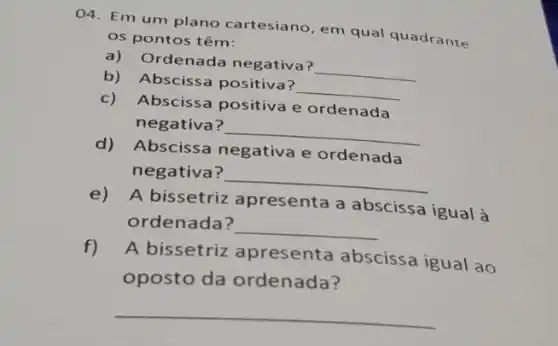 04. Em um plano cartesiano, em qual quadrante
os pontos têm:
a) Ordenada negativa?
__
b) Abscissa positiva?
__
c) Abscissa positiva e ordenada
negativa?
__
d) Abscissa negativa e ordenada
negativa?
__
e)A bissetriz apresenta a abscissa igual à
ordenada?
__
f)
A bissetriz apresenta abscissa igual ao
oposto da ordenada?
__