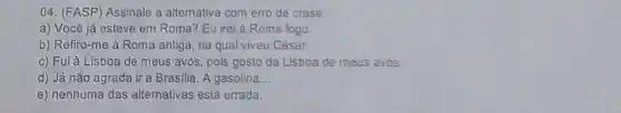 04. (FASP) Assinale a alternativa com erro de crase:
a) Você já esteve em Roma? Eu irei à Roma logo.
b) Refiro-me à Roma antiga, na qual viveu César.
c) Fui à Lisboa de meus avós, pois gosto da Lisboa de meus avós.
d) Já não agrada ir a Brasilia. A gasolina __
e) nenhuma das alternativas está errada.