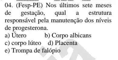 04. (Fesp-PE)Nos últimos sete meses
de gestação, qual a estrutura
responsável pela manutenção dos níveis
de progesterona.
a) Utero
b) Corpo albicans
c) corpo lúteo
d) Placenta
e) Trompa de falópio