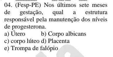 04. (Fesp-PE)Nos últimos sete meses
de gestação, qual a estrutura
responsável pela manutenção dos níveis
de progesterona.
a) Utero
b) Corpo albicans
c) corpo lúteo d)Placenta
e) Trompa de falópio