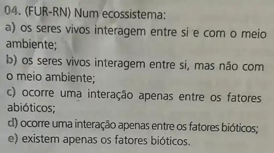 04. (FUR-R N) Num ecossistema:
a) os seres vivos interagem entre si e com o meio
ambiente;
b) os seres vivos interagem entre si, mas não com
meio ambiente;
c) ocorre uma interação apenas entre os fatores
abióticos;
d) ocorre uma interação apenas entre os fatores bióticos;
e) existem apenas os fatores bióticos.