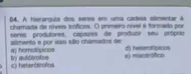 04. A hierarquia dos seres em uma cadeia alimentar é
chamada de niveis troficos Oprimeiro nivel formado por
seres produtores, capazes de produzir seu proprio
alimento e por isso são chamados de:
a) homotipicos	d) heterotipicos
b)autótrofos	e)mixotrofico
c) heterótrofos