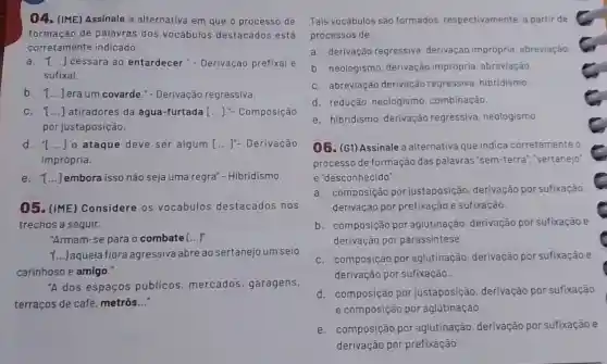 04. (IME) Assinale a alternativa em que o processo de
formação de palavras dos vocábulos destacados está
corretamente indicado:
a. 1 () cessara ao entardecer - - Derivação prefixal e
sufixal.
b. T...]era um covarde - - Derivação regressiva.
C. () atiradores da água -furtada [...].- Composição
por justaposição.
d. "I () o ataque deve ser algum [...]"- Derivação
imprópria.
e. 1...]embora isso não seja uma regra"- Hibridismo.
05. (IME) Considere os vocábulos destacados nos
trechos a seguir.
"Armam-se para o combate ()
1...) aquela flora agressiva abre ao sertanejo um seio
carinhoso e amigo.
A dos espaços públicos, mercados garagens,
terraços de café metrôs __
Tais vocábulos são formados, respectivamente a partir de
processos de:
a. derivação regressiva derivação imprópria abreviação.
b. neologismo, derivação imprópria, abreviação.
C. abreviação derivação regressiva, hibridismo.
d. redução, neologismo combinação.
e. hibridismo, derivação regressiva, neologismo
06. (G1) Assinale a alternativa que indica corretamente o
processo de formação das palavras 'sem-terra'","sertanejo"
e "desconhecido":
a. composição por justaposição, derivação por sufixação
derivação por prefixação e sufixação.
b. composição por aglutinação, derivação por sufixação e
derivação por parassintese.
C. composição por aglutinação, derivação por sufixação e
derivação por sufixação.
d. composição por justaposição, derivação por sufixação
e composição por aglutinação.
e. composição por aglutinação, derivação por sufixação e
derivação por prefixação.