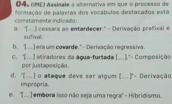 04. (IME)Assinale a alternativa em que o processo de
formação de palavras dos vocábulos destacados está
corretame nte indicado:
a . T...] cessara ao entardecer "- Derivação prefixal e
sufixal.
b. "I __ Jera um covarde." -Derivação regressiva.
c. "I __ atiradores da água-furtada [mposição
por justapo sição.
d. "I __ 0 ataque deve ser algum [...]"- Derivação
imprópria.
e. "I __ embora isso não seja uma regra "- Hibridismo.