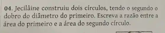 04 . Jecilâine construiu dois circulos , tendo o segundo o
dobro do diâmetro do primeiro . Escreva a razão entre a
área do primeiro e a área do segundo circulo.