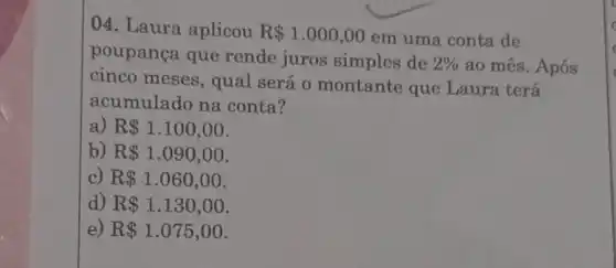 04. Laura aplicou R 1.000,00
em uma conta de
poupança que rende juros simples de 2%  ao mês. Após
cinco meses , qual será 0 montante que Laura terá
acumulado na conta?
a) R 1.100,00
b) R 1.090,00
c) R 1.060,00
d) R 1.130,00
e) R 1.075,00