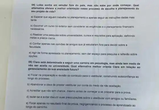 04) Luisa sonha em estudar fora do país , mas não sabe por onde começar. Qual
alternativa oferece a melhor orientação nesse processo de escolha e planejamento do
seu projeto de vida?
a) Esperar que alguém trabalhe no planejamento e apenas seguir as instruções dadas mais
tarde.
b) Escolher um curso no exterior sem considerar as exigências e o planejamento financeiro
necessários.
c) Realizar uma pesquisa sobre universidades, cursos e requisitos para aplicação definindo
metas e prazos claros.
d) Confiar apenas nas opiniōes de amigos que já estudaram fora para decidir sobre a
faculdade.
e) Agir de forma apressada no planejamento, sem dar espaço para pesquisa e reflexão sobre
opçōes
05) Clara está determinada a seguir uma carreira em psicologia, mas ainda tem medo de
não ser aceita na universidade. Qual alternativa melhor orienta Clara em relação ao
gerenciamento da sua ansiedade futura?
a) Focar na preparação e revisão do conteúdo para o vestibular, construindo autoconfiança ao
longo do processo.
b) Abandonar a ideia de prestar vestibular por conta do medo da não aceitação.
c) Acreditar que não tem chance, mesmo antes de começar a se preparar para a prova.
d) Isolar-se e evitar discutir suas preocupações sobre o vestibular com amigos ou familiares.
e) Focar apenas no resultado final da prova negligenciando o processo de aprendizado ao
longo do caminho.