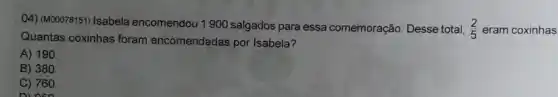 04) (M00078151) Isabela encomendou 1900 salgados para essa comemoração. Desse total, (2)/(5) eram coxinhas
Quantas coxinhas foram encomendadas por Isabela?
A) 190
B) 380.
C) 760.