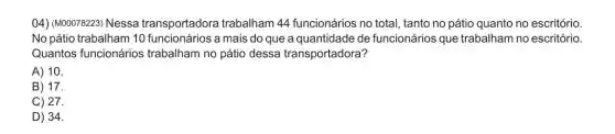 04) (M00078223) Nessa transportadora trabalham 44 funcionários no total tanto no pátio quanto no escritório.
No pátio trabalham 10 funcionários a mais do que a quantidade de funcionários que trabalham no escritório.
Quantos funcionários trabalham no pátio dessa transportadora?
A) 10.
B) 17.
C) 27.
D) 34.