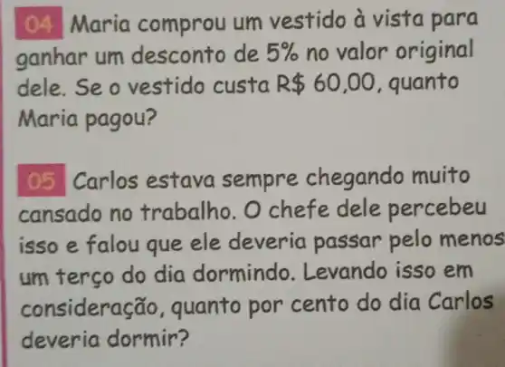 04 Maria comprou um vestido à vista para
ganhar um desconto de 5%  no valor original
dele. Seove stido custa R 60,00 guanto
Maria pagou?
05 Carlos estava sempre chegando muito
cansado no trabalho . O chefe dele percebeu
isso e falou que ele deveria passar pelo menos
um terso do dia dormind o. Levando isso em
consideração , quanto por cento do dia Carlos
deveria dormir?