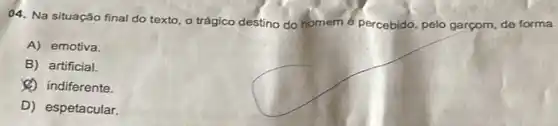 04. Na situação final do texto, o trágico destino do homem é percebido, pelo garçom, de forma
A) emotiva.
B) artificial.
(4) indiferente.
D) espetacular.