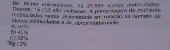 04. Numa universidade há 21.695 alunos matriculados.
Desses, 15.733 são mulheres. A porcentagem de mulheres
matriculadas nessa universidade em ao número de
alunos matriculados é de aproximadamente,
A) 37% 
B) 42% 
C) 58% 
72%