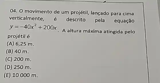 04. O movimento de um projétil, lançado para cima
verticalmente	descrito pela equação
y=-40x^2+200x
A altura máxima atingida pelo
projétil é
(A) 6 ,25 m.
(B) 40 m.
(C) 200 m.
(D) 250 m.
(E) 10000 m.