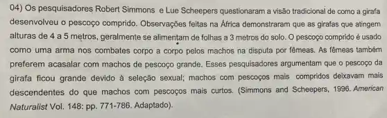 04) Os pesquisadores Robert Simmons e Lue Scheepers questionaram a visão tradicional de como a girafa
desenvolveu o pescoço comprido Observações feitas na Africa demonstraram que as girafas que atingem
alturas de 4 a 5 metros, geralmente se alimentam de folhas a 3 metros do solo. O pescoço comprido é usado
como uma arma nos combates corpo a corpo pelos machos na disputa por fêmeas. As fêmeas também
preferem acasalar com machos de pescoço grande. Esses pesquisadores argumentam que o pescoço da
girafa ficou grande devido à seleção sexual; machos com pescoços mais compridos deixavam mais
descendentes do que machos com pescoços mais curtos . (Simmons and Scheepers, 1996 American
Naturalist Vol. 148: pp 771-786. Adaptado).