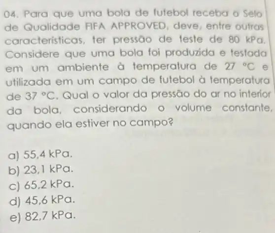 04. Para que uma bola de futebol receba o Selo
de Qualidade FIFA APPROVED, deve entre outras
caracteristicas, ter pressão de teste de 80 kPa.
Considere que uma bola foi produzida e testada
em um ambiente à temperatura de 27^circ C e
utilizada em um campo de futebol à temperatura
de 37^circ C Qual o valor da pressão do ar no interior
da bola considerando o volume constante,
quando ela estiver no campo?
a) 55,4 kPa.
b) 23,1 kPa.
c) 65,2 kPa.
d) 45,6 kPa.
e) 82 ,7 kPa.