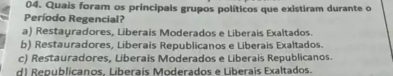 04. Quais foram os principais grupos políticos que existiram durante o
Período Regencial?
a) Restauradores , Liberais Moderados e Liberais Exaltados.
b) Restauradores , Liberais Republicanos e Liberais Exaltados.
c) Restauradores , Liberais Moderados e Liberais Republicanos.
d) Republicanos , Liberais Moderados e Liberais Exaltados.