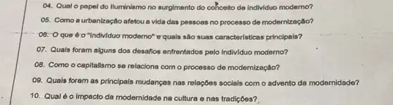 04. Qual o papel do Iluminismo no surgimento do conceito de individuo moderno?
05. Como aurbanização afetou a vida das pessoas no processo de modernização?
-06: 0 que tro"Indiv/duo moderno" equais são suas características principais?
07. Quais foram alguns dos desafios enfrentados pelo indiv/duo moderno?
O8. Como o capitalismo se relaciona com o processo de modernização?
09. Quais foram as principais mudanças nas relações sociais com o advento da modernidade?
10. Qualéo impacto da modernidade na cultura e nas tradições?