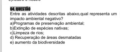 04. QUESTÃO
Entre as atividades descritas abaixo,qual representa um
impacto ambiental negativo?
a)Programas de preservação ambiental;
b)Extinção de espécies nativas;
c)Limpeza de rios;
d) Recuperação de áreas desmatadas
e) aumento da biodiversidade