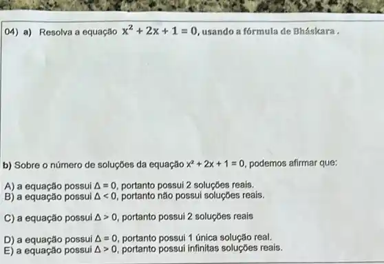 04) a) Resolva a equação x^2+2x+1=0 usando a formula de Bháskara.
b) Sobre o número de soluções da equação x^2+2x+1=0 podemos afirmar que:
A) a equação possui Delta =0 portanto possui 2 soluções reais.
B) a equação possui Delta lt 0 portanto não possui soluções reais.
C) a equação possui Delta gt 0 portanto possui 2 soluçóes reais
D) a equação possui Delta =0 portanto possui 1 única solução real.
E) a equação possui Delta gt 0 portanto possui infinitas soluçōes reais.