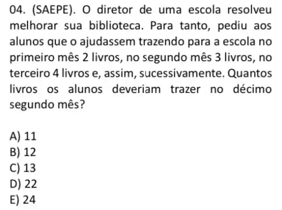 04. (SAEPE). 0 diretor de uma escola resolveu
melhorar sua biblioteca. Para tanto, pediu aos
alunos que o ajudassem trazendo para a escola no
primeiro mês 2 livros , no segundo mês 3 livros, no
terceiro 4 livros e , assim, sucessivame nte. Quantos
livros os alunos deveriam trazer no décimo
segundo mês?
A) 11
B) 12
C) 13
D) 22
E) 24