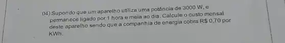 04) Supondo que um aparelho utiliza uma potência de 3000 W, e
permanece ligado por 1 hora e meia ao dia. Calcule o custo mensal
deste aparelho sendo que a companhia de energia cobra
R 0,70 por
KWh.