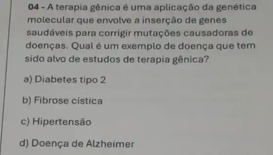 04 - A terapia gênica é uma aplicação da genética
molecular que envolve a inserção de genes
saudáveis para corrigir mutaçōes causadoras de
doenças. Qual é um exemplo de doença que tem
sido alvo de estudos de terapia gênica?
a) Diabetes tipo 2
b) Fibrose cistica
c) Hip ertensão
d) Doença de Alzheimer