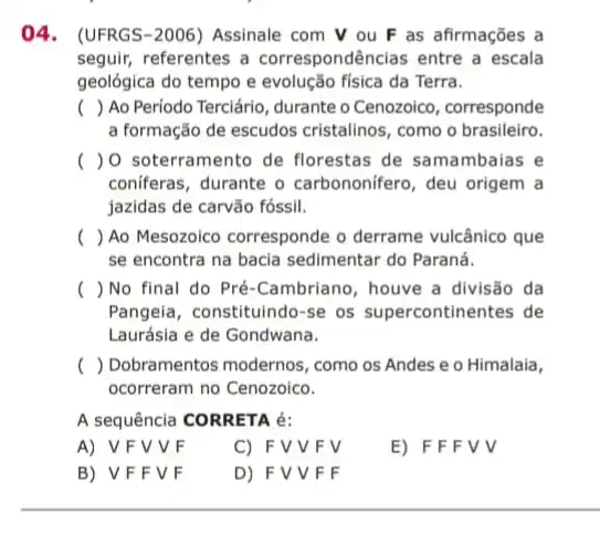 04. (UFRGS-2006)Assinale com V ou F as afirmações a
seguir, referentes a correspondências entre a escala
geológica do tempo e evolução física da Terra.
() Ao Período Terciáric , durante o Cenozoico , corresponde
a formação de escudos cristalinos, como o brasileiro.
() 0 soterramento de florestas de samambaias e
conferas, durante o carbononifero, deu origem a
jazidas de carvão fóssii.
() Ao Mesozoico corresponde o derrame vulcânico que
se encontra na bacia sedimentar do Paraná.
() No final do Pré-Cambriano, houve a divisão da
Pangeia, constituindo-se os supercontinentes de
Laurásia e de Gondwana.
() Dobramentos modernos , como os Andes e o Himalaia,
ocorreram no Cenozoico.
A sequência CORRETA é:
A) VFVVF
C) FVVFV
E) F F F V V
B) VFF VF
D) FVV F F