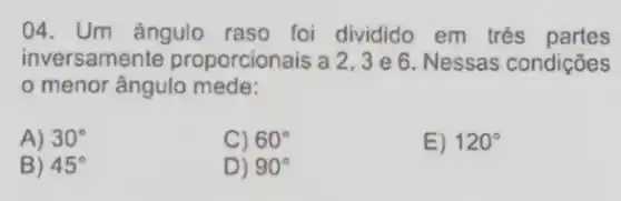 04. Um ângulo raso foi dividido em tres partes
inversamente proporcionais a 2,3 e 6. Nessas condições
menor ângulo mede:
A) 30^circ 
C) 60^circ 
E) 120^circ 
B) 45^circ 
D) 90^circ