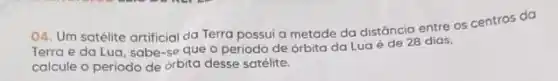 04. Um satélite artificial da Terra possui a metade da distância entre os centros da
Terra e da Lua sabe-se que o periodo de orbita da Lua é de 28 dias,
calcule o periodo de orbita desse satélite.