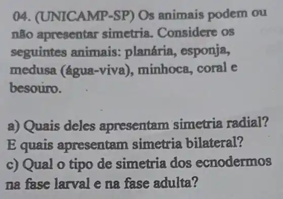 04. (UNI Os animais podem ou
não apresentar simetria Considere os
seguintes animais : planária , esponja,
medusa (água -viva), minhoc , coral e
besouro.
a) Quais deles apresent am simetria radial?
E quais apresent am simetria bilateral?
c) Qual o tipo de simetria dos ecnodermos
na fase larval e na fase adulta?