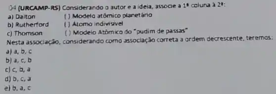 04 (URCAMP-RS)Considerando o autor e a ideia, associe a 1^3 coluna à 2^3
a) Daiton
( ) Modeia atômico planetário
b) Rutherford
( ) Atomo indivisivel
c) Thomson
( ) Modelo Atomico do "pudim de passas"
Nesta associação considerando como associação correta 3 ardem decrescente teremos:
a) a, b, c
b) a, c, b
c) c, b , a
d) b, c, a
e) b.a , c